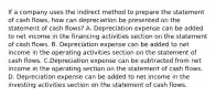 If a company uses the indirect method to prepare the statement of cash​ flows, how can depreciation be presented on the statement of cash​ flows? A. Depreciation expense can be added to net income in the financing activities section on the statement of cash flows. B. Depreciation expense can be added to net income in the operating activities section on the statement of cash flows. C.Depreciation expense can be subtracted from net income in the operating section on the statement of cash flows. D. Depreciation expense can be added to net income in the investing activities section on the statement of cash flows.