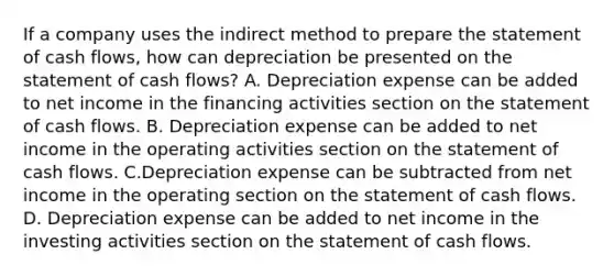 If a company uses the indirect method to prepare the statement of cash​ flows, how can depreciation be presented on the statement of cash​ flows? A. Depreciation expense can be added to net income in the financing activities section on the statement of cash flows. B. Depreciation expense can be added to net income in the operating activities section on the statement of cash flows. C.Depreciation expense can be subtracted from net income in the operating section on the statement of cash flows. D. Depreciation expense can be added to net income in the investing activities section on the statement of cash flows.