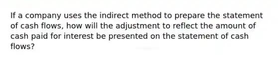 If a company uses the indirect method to prepare the statement of cash​ flows, how will the adjustment to reflect the amount of cash paid for interest be presented on the statement of cash​ flows?