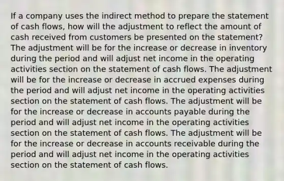 If a company uses the indirect method to prepare the statement of cash flows, how will the adjustment to reflect the amount of cash received from customers be presented on the statement? The adjustment will be for the increase or decrease in inventory during the period and will adjust net income in the operating activities section on the statement of cash flows. The adjustment will be for the increase or decrease in accrued expenses during the period and will adjust net income in the operating activities section on the statement of cash flows. The adjustment will be for the increase or decrease in accounts payable during the period and will adjust net income in the operating activities section on the statement of cash flows. The adjustment will be for the increase or decrease in accounts receivable during the period and will adjust net income in the operating activities section on the statement of cash flows.