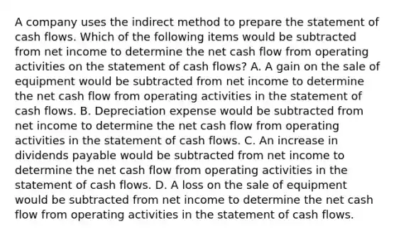 A company uses the indirect method to prepare the statement of cash flows. Which of the following items would be subtracted from net income to determine the net cash flow from operating activities on the statement of cash flows? A. A gain on the sale of equipment would be subtracted from net income to determine the net cash flow from operating activities in the statement of cash flows. B. Depreciation expense would be subtracted from net income to determine the net cash flow from operating activities in the statement of cash flows. C. An increase in dividends payable would be subtracted from net income to determine the net cash flow from operating activities in the statement of cash flows. D. A loss on the sale of equipment would be subtracted from net income to determine the net cash flow from operating activities in the statement of cash flows.