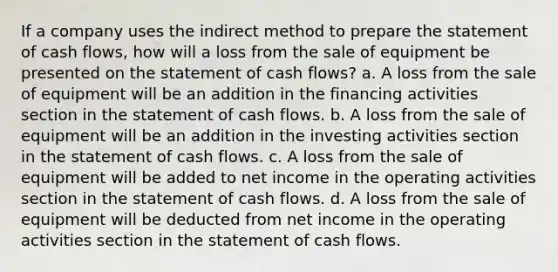 If a company uses the indirect method to prepare the statement of cash flows, how will a loss from the sale of equipment be presented on the statement of cash flows? a. A loss from the sale of equipment will be an addition in the financing activities section in the statement of cash flows. b. A loss from the sale of equipment will be an addition in the investing activities section in the statement of cash flows. c. A loss from the sale of equipment will be added to net income in the operating activities section in the statement of cash flows. d. A loss from the sale of equipment will be deducted from net income in the operating activities section in the statement of cash flows.