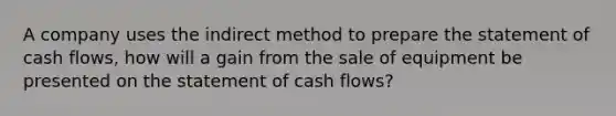 A company uses the indirect method to prepare the statement of cash flows, how will a gain from the sale of equipment be presented on the statement of cash flows?