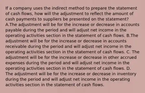 If a company uses the indirect method to prepare the statement of cash​ flows, how will the adjustment to reflect the amount of cash payments to suppliers be presented on the​ statement? A.The adjustment will be for the increase or decrease in <a href='https://www.questionai.com/knowledge/kWc3IVgYEK-accounts-payable' class='anchor-knowledge'>accounts payable</a> during the period and will adjust net income in the operating activities section in the statement of cash flows. B.The adjustment will be for the increase or decrease in accounts receivable during the period and will adjust net income in the operating activities section in the statement of cash flows. C. The adjustment will be for the increase or decrease in other <a href='https://www.questionai.com/knowledge/k9VEJdeAZk-accrued-expenses' class='anchor-knowledge'>accrued expenses</a> during the period and will adjust net income in the operating activities section in the statement of cash flows. D. The adjustment will be for the increase or decrease in inventory during the period and will adjust net income in the operating activities section in the statement of cash flows.