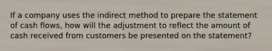 If a company uses the indirect method to prepare the statement of cash flows, how will the adjustment to reflect the amount of cash received from customers be presented on the statement?