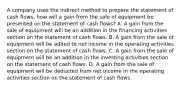 A company uses the indirect method to prepare the statement of cash​ flows, how will a gain from the sale of equipment be presented on the statement of cash​ flows? A. A gain from the sale of equipment will be an addition in the financing activities section on the statement of cash flows. B. A gain from the sale of equipment will be added to net income in the operating activities section on the statement of cash flows. C. A gain from the sale of equipment will be an addition in the investing activities section on the statement of cash flows. D. A gain from the sale of equipment will be deducted from net income in the operating activities section on the statement of cash flows.