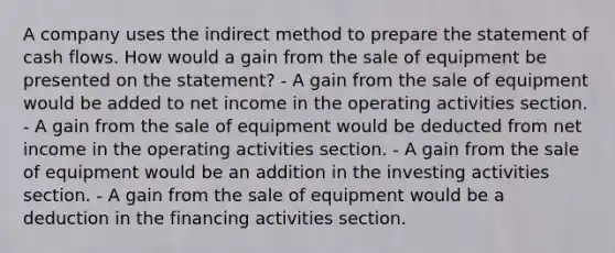 A company uses the indirect method to prepare the statement of cash flows. How would a gain from the sale of equipment be presented on the statement? - A gain from the sale of equipment would be added to net income in the operating activities section. - A gain from the sale of equipment would be deducted from net income in the operating activities section. - A gain from the sale of equipment would be an addition in the investing activities section. - A gain from the sale of equipment would be a deduction in the financing activities section.