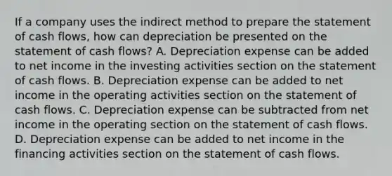 If a company uses the indirect method to prepare the statement of cash​ flows, how can depreciation be presented on the statement of cash​ flows? A. Depreciation expense can be added to net income in the investing activities section on the statement of cash flows. B. Depreciation expense can be added to net income in the operating activities section on the statement of cash flows. C. Depreciation expense can be subtracted from net income in the operating section on the statement of cash flows. D. Depreciation expense can be added to net income in the financing activities section on the statement of cash flows.