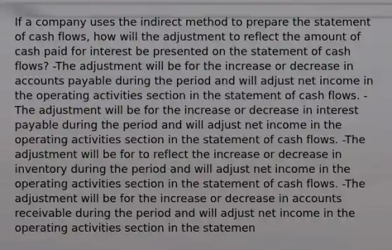 If a company uses the indirect method to prepare the statement of cash flows, how will the adjustment to reflect the amount of cash paid for interest be presented on the statement of cash flows? -The adjustment will be for the increase or decrease in accounts payable during the period and will adjust net income in the operating activities section in the statement of cash flows. -The adjustment will be for the increase or decrease in interest payable during the period and will adjust net income in the operating activities section in the statement of cash flows. -The adjustment will be for to reflect the increase or decrease in inventory during the period and will adjust net income in the operating activities section in the statement of cash flows. -The adjustment will be for the increase or decrease in accounts receivable during the period and will adjust net income in the operating activities section in the statemen