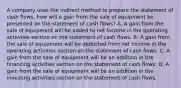 A company uses the indirect method to prepare the statement of cash​ flows, how will a gain from the sale of equipment be presented on the statement of cash​ flows? A. A gain from the sale of equipment will be added to net income in the operating activities section on the statement of cash flows. B. A gain from the sale of equipment will be deducted from net income in the operating activities section on the statement of cash flows. C. A gain from the sale of equipment will be an addition in the financing activities section on the statement of cash flows. D. A gain from the sale of equipment will be an addition in the investing activities section on the statement of cash flows.