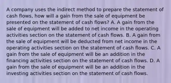 A company uses the indirect method to prepare the statement of cash​ flows, how will a gain from the sale of equipment be presented on the statement of cash​ flows? A. A gain from the sale of equipment will be added to net income in the operating activities section on the statement of cash flows. B. A gain from the sale of equipment will be deducted from net income in the operating activities section on the statement of cash flows. C. A gain from the sale of equipment will be an addition in the financing activities section on the statement of cash flows. D. A gain from the sale of equipment will be an addition in the investing activities section on the statement of cash flows.