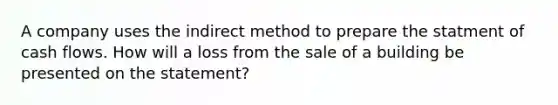 A company uses the indirect method to prepare the statment of cash flows. How will a loss from the sale of a building be presented on the statement?