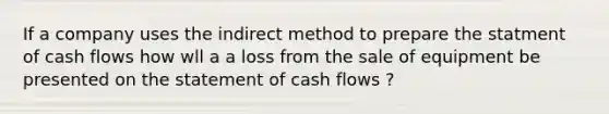 If a company uses the indirect method to prepare the statment of cash flows how wll a a loss from the sale of equipment be presented on the statement of cash flows ?