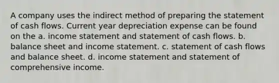 A company uses the indirect method of preparing the statement of cash flows. Current year depreciation expense can be found on the a. income statement and statement of cash flows. b. balance sheet and income statement. c. statement of cash flows and balance sheet. d. income statement and statement of comprehensive income.