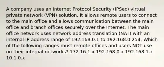 A company uses an Internet Protocol Security (IPSec) virtual private network (VPN) solution. It allows remote users to connect to the main office and allows communication between the main office and branch offices securely over the Internet. The main office network uses network address translation (NAT) with an internal IP address range of 192.168.0.1 to 192.168.0.254. Which of the following ranges must remote offices and users NOT use on their internal networks? 172.16.1.x 192.168.0.x 192.168.1.x 10.1.0.x