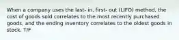 When a company uses the last- in, first- out (LIFO) method, the cost of goods sold correlates to the most recently purchased goods, and the ending inventory correlates to the oldest goods in stock. T/F