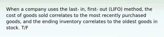 When a company uses the last- in, first- out (LIFO) method, the cost of goods sold correlates to the most recently purchased goods, and the ending inventory correlates to the oldest goods in stock. T/F