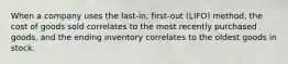 When a company uses the last-in, first-out (LIFO) method, the cost of goods sold correlates to the most recently purchased goods, and the ending inventory correlates to the oldest goods in stock.