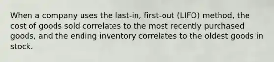 When a company uses the last-in, first-out (LIFO) method, the cost of goods sold correlates to the most recently purchased goods, and the ending inventory correlates to the oldest goods in stock.