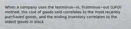 When a company uses the lastminus−​in, firstminus−out ​(LIFO) method, the cost of goods sold correlates to the most recently purchased​ goods, and the ending inventory correlates to the oldest goods in stock