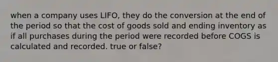 when a company uses LIFO, they do the conversion at the end of the period so that the cost of goods sold and ending inventory as if all purchases during the period were recorded before COGS is calculated and recorded. true or false?