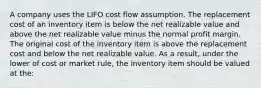 A company uses the LIFO cost flow assumption. The replacement cost of an inventory item is below the net realizable value and above the net realizable value minus the normal profit margin. The original cost of the inventory item is above the replacement cost and below the net realizable value. As a result, under the lower of cost or market rule, the inventory item should be valued at the: