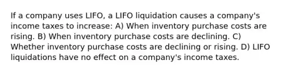 If a company uses LIFO, a LIFO liquidation causes a company's income taxes to increase: A) When inventory purchase costs are rising. B) When inventory purchase costs are declining. C) Whether inventory purchase costs are declining or rising. D) LIFO liquidations have no effect on a company's income taxes.