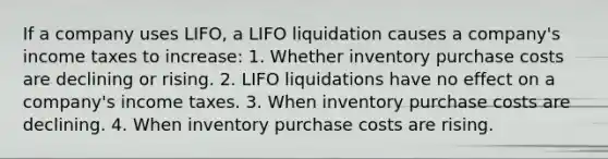 If a company uses LIFO, a LIFO liquidation causes a company's income taxes to increase: 1. Whether inventory purchase costs are declining or rising. 2. LIFO liquidations have no effect on a company's income taxes. 3. When inventory purchase costs are declining. 4. When inventory purchase costs are rising.