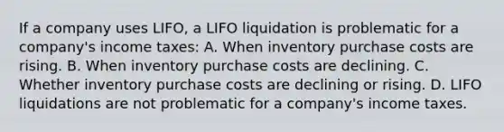 If a company uses LIFO, a LIFO liquidation is problematic for a company's income taxes: A. When inventory purchase costs are rising. B. When inventory purchase costs are declining. C. Whether inventory purchase costs are declining or rising. D. LIFO liquidations are not problematic for a company's income taxes.