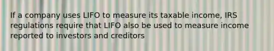 If a company uses LIFO to measure its taxable income, IRS regulations require that LIFO also be used to measure income reported to investors and creditors