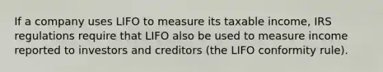 If a company uses LIFO to measure its taxable income, IRS regulations require that LIFO also be used to measure income reported to investors and creditors (the LIFO conformity rule).