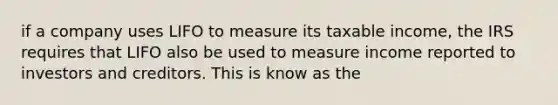 if a company uses LIFO to measure its taxable income, the IRS requires that LIFO also be used to measure income reported to investors and creditors. This is know as the