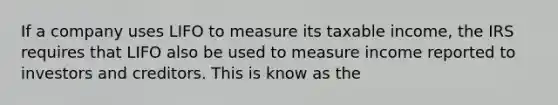 If a company uses LIFO to measure its taxable income, the IRS requires that LIFO also be used to measure income reported to investors and creditors. This is know as the