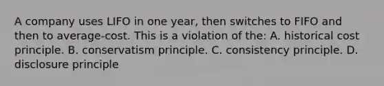 A company uses LIFO in one​ year, then switches to FIFO and then to average-cost. This is a violation of​ the: A. historical cost principle. B. conservatism principle. C. consistency principle. D. disclosure principle