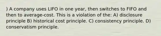 ) A company uses LIFO in one year, then switches to FIFO and then to average-cost. This is a violation of the: A) disclosure principle B) historical cost principle. C) consistency principle. D) conservatism principle.