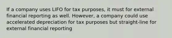 If a company uses LIFO for tax purposes, it must for external financial reporting as well. However, a company could use accelerated depreciation for tax purposes but straight-line for external financial reporting