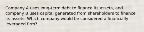 Company A uses long-term debt to finance its assets, and company B uses capital generated from shareholders to finance its assets. Which company would be considered a financially leveraged firm?