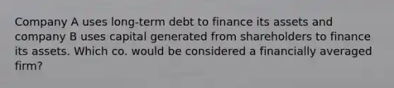 Company A uses long-term debt to finance its assets and company B uses capital generated from shareholders to finance its assets. Which co. would be considered a financially averaged firm?