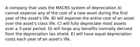 A company that uses the MACRS system of depreciation A) cannot expense any of the cost of a new asset during the first year of the asset's life. B) will expense the entire cost of an asset over the asset's class life. C) will fully depreciate most assets over a 3-year period. D) will forgo any benefits normally derived from the depreciation tax shield. E) will have equal depreciation costs each year of an asset's life.