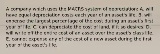 A company which uses the MACRS system of depreciation: A. will have equal depreciation costs each year of an asset's life. B. will expense the largest percentage of the cost during an asset's first year of life. C. can depreciate the cost of land, if it so desires. D. will write off the entire cost of an asset over the asset's class life. E. cannot expense any of the cost of a new asset during the first year of the asset's life.