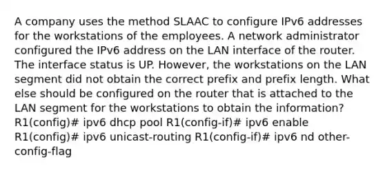 A company uses the method SLAAC to configure IPv6 addresses for the workstations of the employees. A network administrator configured the IPv6 address on the LAN interface of the router. The interface status is UP. However, the workstations on the LAN segment did not obtain the correct prefix and prefix length. What else should be configured on the router that is attached to the LAN segment for the workstations to obtain the information?​ R1(config)# ipv6 dhcp pool R1(config-if)# ipv6 enable R1(config)# ipv6 unicast-routing R1(config-if)# ipv6 nd other-config-flag