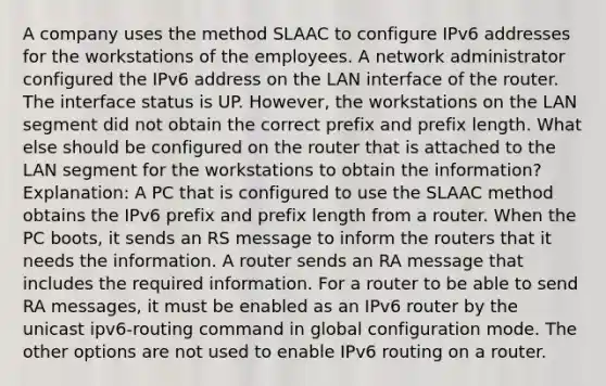 A company uses the method SLAAC to configure IPv6 addresses for the workstations of the employees. A network administrator configured the IPv6 address on the LAN interface of the router. The interface status is UP. However, the workstations on the LAN segment did not obtain the correct prefix and prefix length. What else should be configured on the router that is attached to the LAN segment for the workstations to obtain the information?​ Explanation: A PC that is configured to use the SLAAC method obtains the IPv6 prefix and prefix length from a router. When the PC boots, it sends an RS message to inform the routers that it needs the information. A router sends an RA message that includes the required information. For a router to be able to send RA messages, it must be enabled as an IPv6 router by the unicast ipv6-routing command in global configuration mode. The other options are not used to enable IPv6 routing on a router.