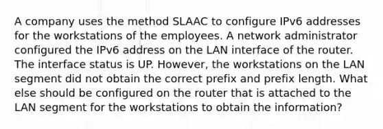 A company uses the method SLAAC to configure IPv6 addresses for the workstations of the employees. A network administrator configured the IPv6 address on the LAN interface of the router. The interface status is UP. However, the workstations on the LAN segment did not obtain the correct prefix and prefix length. What else should be configured on the router that is attached to the LAN segment for the workstations to obtain the information?​