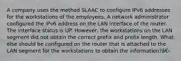 A company uses the method SLAAC to configure IPv6 addresses for the workstations of the employees. A network administrator configured the IPv6 address on the LAN interface of the router. The interface status is UP. However, the workstations on the LAN segment did not obtain the correct prefix and prefix length. What else should be configured on the router that is attached to the LAN segment for the workstations to obtain the information?â€‹