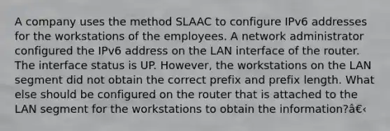 A company uses the method SLAAC to configure IPv6 addresses for the workstations of the employees. A network administrator configured the IPv6 address on the LAN interface of the router. The interface status is UP. However, the workstations on the LAN segment did not obtain the correct prefix and prefix length. What else should be configured on the router that is attached to the LAN segment for the workstations to obtain the information?â€‹