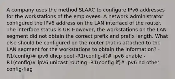 A company uses the method SLAAC to configure IPv6 addresses for the workstations of the employees. A network administrator configured the IPv6 address on the LAN interface of the router. The interface status is UP. However, the workstations on the LAN segment did not obtain the correct prefix and prefix length. What else should be configured on the router that is attached to the LAN segment for the workstations to obtain the information?​ -R1(config)# ipv6 dhcp pool -R1(config-if)# ipv6 enable -R1(config)# ipv6 unicast-routing -R1(config-if)# ipv6 nd other-config-flag