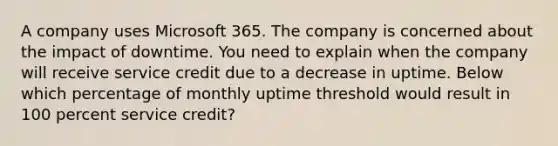 A company uses Microsoft 365. The company is concerned about the impact of downtime. You need to explain when the company will receive service credit due to a decrease in uptime. Below which percentage of monthly uptime threshold would result in 100 percent service credit?