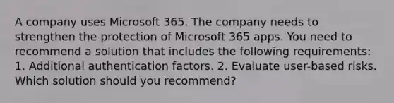 A company uses Microsoft 365. The company needs to strengthen the protection of Microsoft 365 apps. You need to recommend a solution that includes the following requirements: 1. Additional authentication factors. 2. Evaluate user-based risks. Which solution should you recommend?