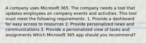 A company uses Microsoft 365. The company needs a tool that updates employees on company events and activities. This tool must meet the following requirements: 1. Provide a dashboard for easy access to resources 2. Provide personalized news and communications 3. Provide a personalized view of tasks and assignments Which Microsoft 365 app should you recommend?