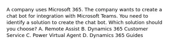 A company uses Microsoft 365. The company wants to create a chat bot for integration with Microsoft Teams. You need to identify a solution to create the chat bot. Which solution should you choose? A. Remote Assist B. Dynamics 365 Customer Service C. Power Virtual Agent D. Dynamics 365 Guides